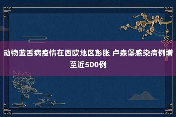 动物蓝舌病疫情在西欧地区彭胀 卢森堡感染病例增至近500例