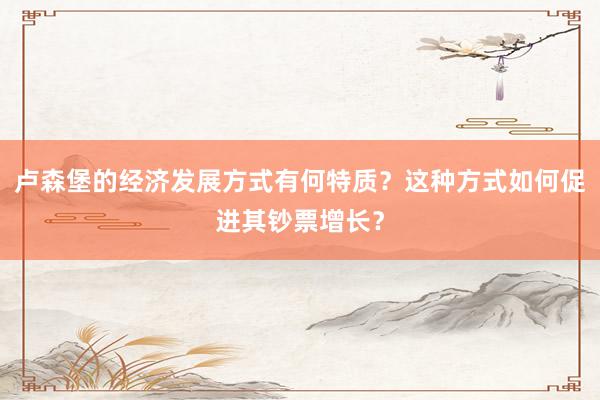 卢森堡的经济发展方式有何特质？这种方式如何促进其钞票增长？